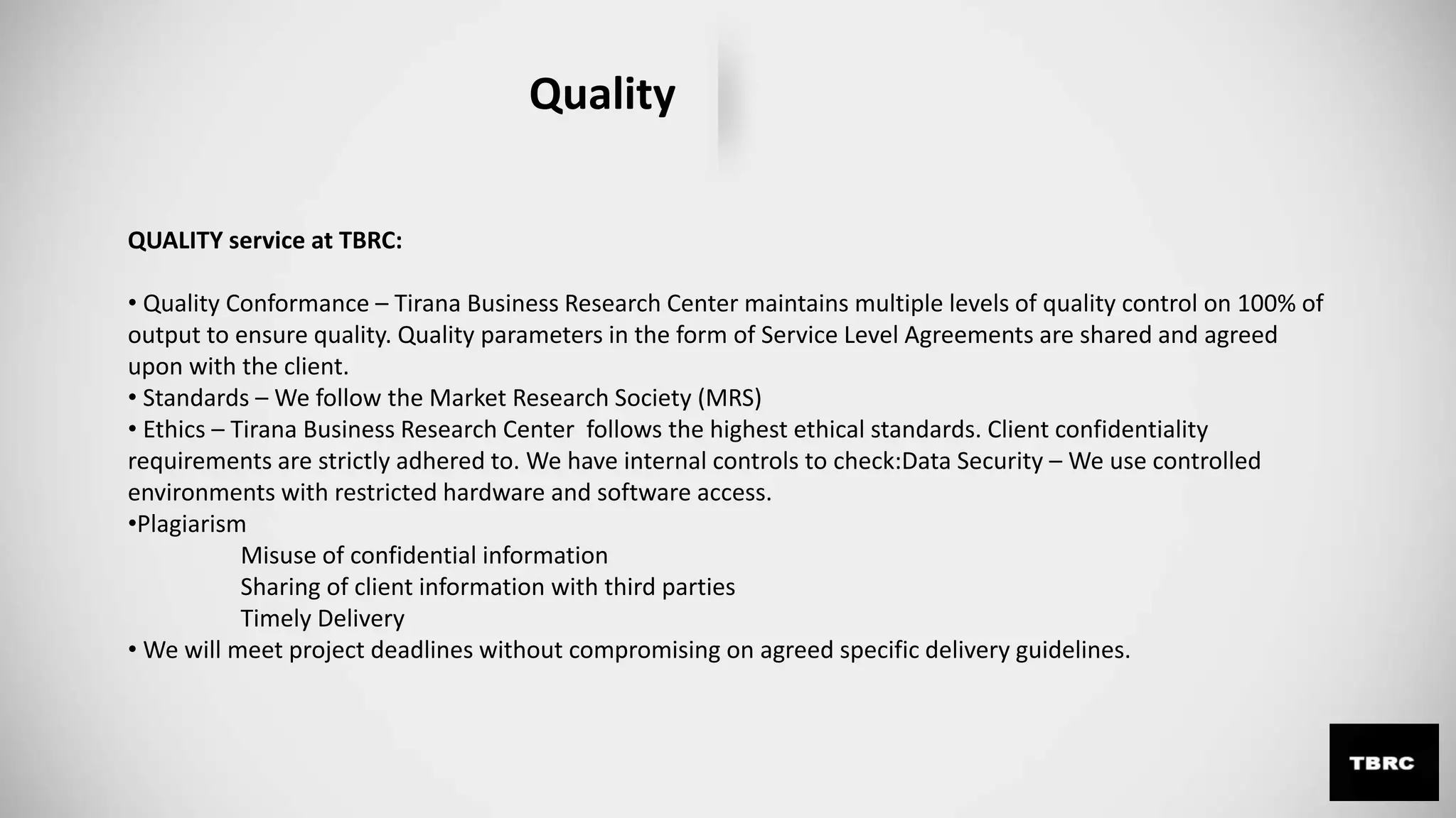 Quality
QUALITY service at TBRC:
• Quality Conformance – Tirana Business Research Center maintains multiple levels of quality control on 100% of
output to ensure quality. Quality parameters in the form of Service Level Agreements are shared and agreed
upon with the client.
• Standards – We follow the Market Research Society (MRS)
• Ethics – Tirana Business Research Center follows the highest ethical standards. Client confidentiality
requirements are strictly adhered to. We have internal controls to check:Data Security – We use controlled
environments with restricted hardware and software access.
•Plagiarism
Misuse of confidential information
Sharing of client information with third parties
Timely Delivery
• We will meet project deadlines without compromising on agreed specific delivery guidelines.
 