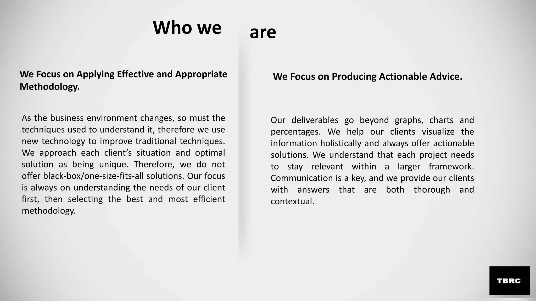 We Focus on Applying Effective and Appropriate
Methodology.
As the business environment changes, so must the
techniques used to understand it, therefore we use
new technology to improve traditional techniques.
We approach each client’s situation and optimal
solution as being unique. Therefore, we do not
offer black-box/one-size-fits-all solutions. Our focus
is always on understanding the needs of our client
first, then selecting the best and most efficient
methodology.
Our deliverables go beyond graphs, charts and
percentages. We help our clients visualize the
information holistically and always offer actionable
solutions. We understand that each project needs
to stay relevant within a larger framework.
Communication is a key, and we provide our clients
with answers that are both thorough and
contextual.
We Focus on Producing Actionable Advice.
Who we are
 