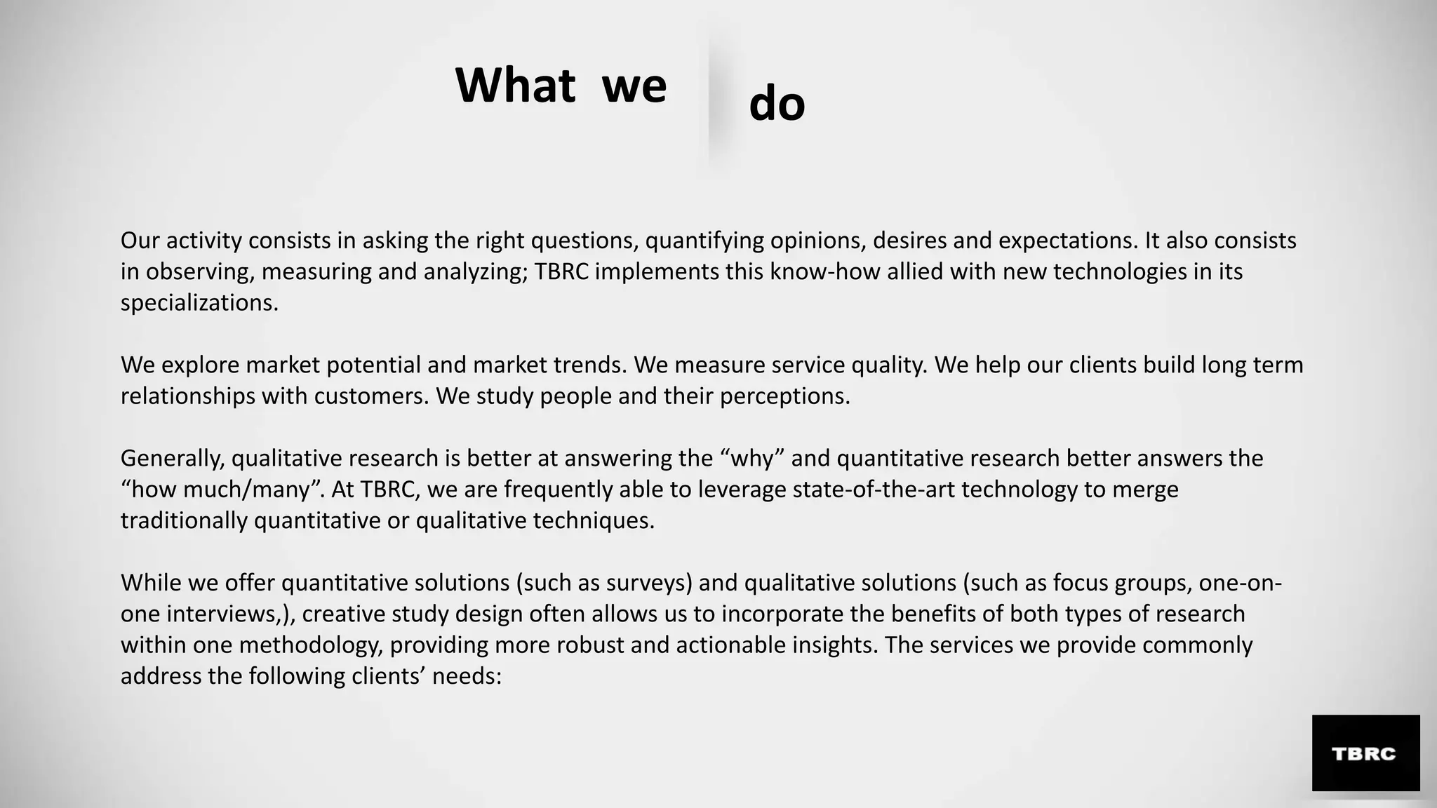 What we do
Our activity consists in asking the right questions, quantifying opinions, desires and expectations. It also consists
in observing, measuring and analyzing; TBRC implements this know-how allied with new technologies in its
specializations.
We explore market potential and market trends. We measure service quality. We help our clients build long term
relationships with customers. We study people and their perceptions.
Generally, qualitative research is better at answering the “why” and quantitative research better answers the
“how much/many”. At TBRC, we are frequently able to leverage state-of-the-art technology to merge
traditionally quantitative or qualitative techniques.
While we offer quantitative solutions (such as surveys) and qualitative solutions (such as focus groups, one-on-
one interviews,), creative study design often allows us to incorporate the benefits of both types of research
within one methodology, providing more robust and actionable insights. The services we provide commonly
address the following clients’ needs:
 