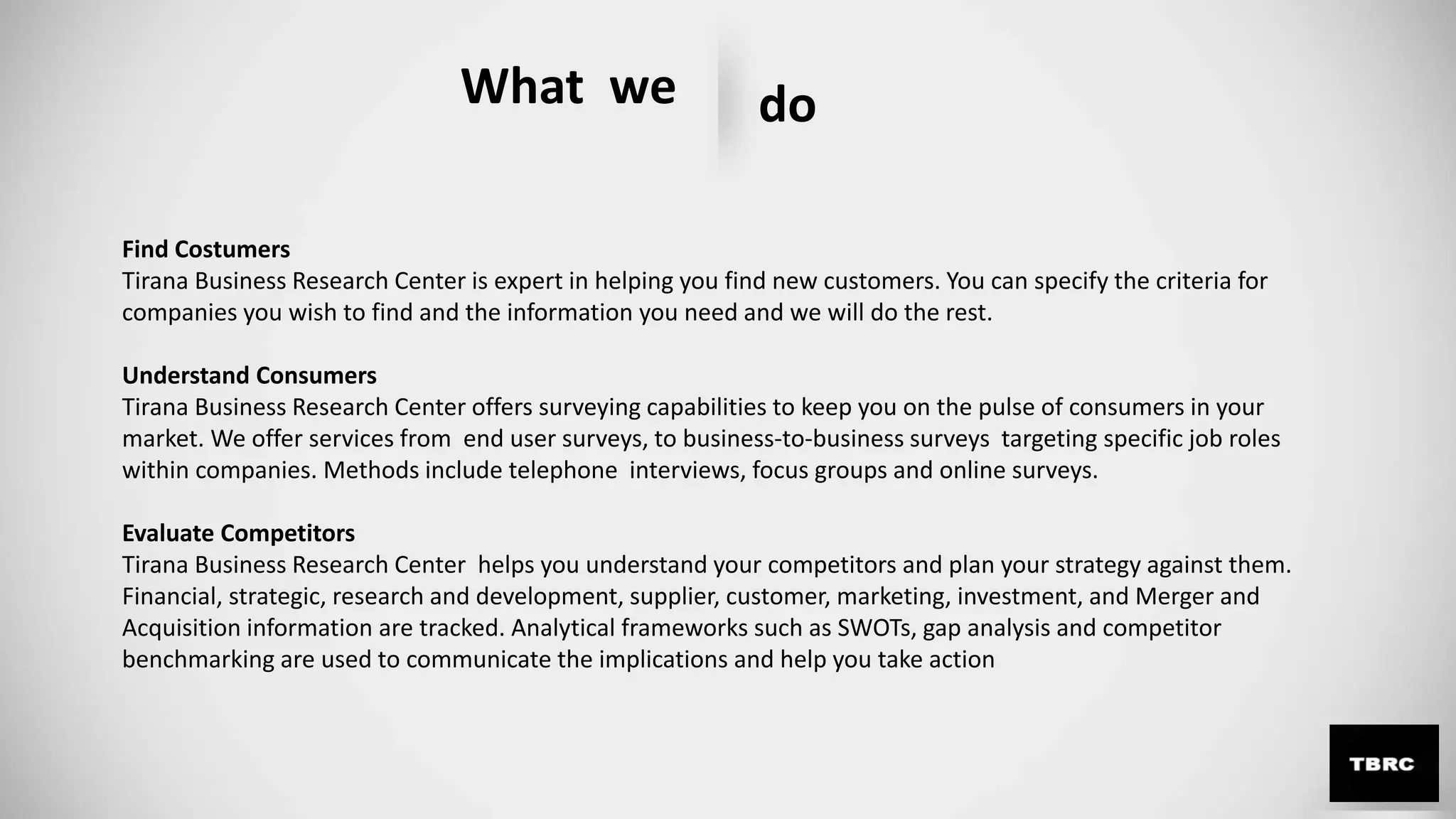 What we do
Find Costumers
Tirana Business Research Center is expert in helping you find new customers. You can specify the criteria for
companies you wish to find and the information you need and we will do the rest.
Understand Consumers
Tirana Business Research Center offers surveying capabilities to keep you on the pulse of consumers in your
market. We offer services from end user surveys, to business-to-business surveys targeting specific job roles
within companies. Methods include telephone interviews, focus groups and online surveys.
Evaluate Competitors
Tirana Business Research Center helps you understand your competitors and plan your strategy against them.
Financial, strategic, research and development, supplier, customer, marketing, investment, and Merger and
Acquisition information are tracked. Analytical frameworks such as SWOTs, gap analysis and competitor
benchmarking are used to communicate the implications and help you take action
 