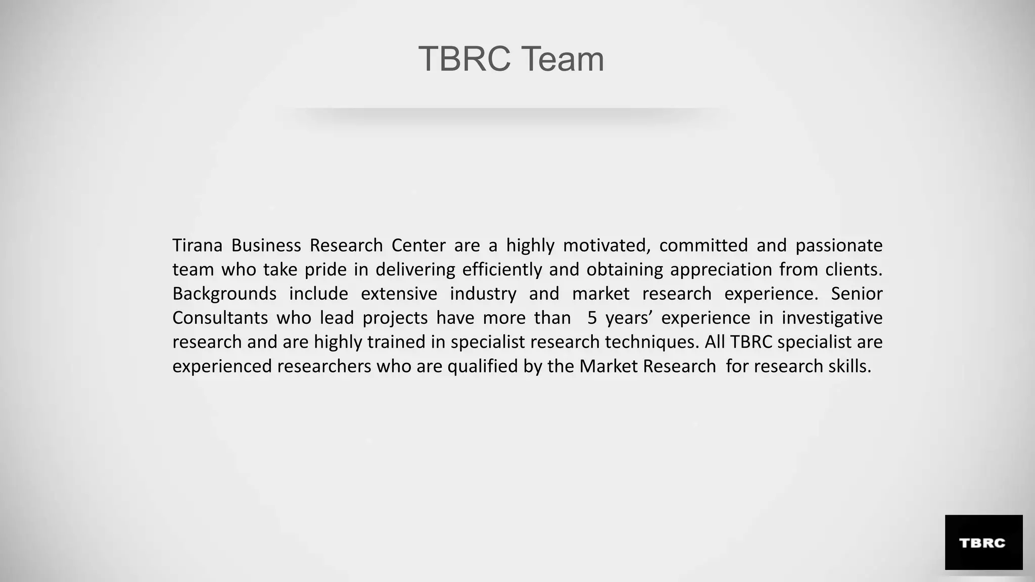 TBRC Team
Tirana Business Research Center are a highly motivated, committed and passionate
team who take pride in delivering efficiently and obtaining appreciation from clients.
Backgrounds include extensive industry and market research experience. Senior
Consultants who lead projects have more than 5 years’ experience in investigative
research and are highly trained in specialist research techniques. All TBRC specialist are
experienced researchers who are qualified by the Market Research for research skills.
 