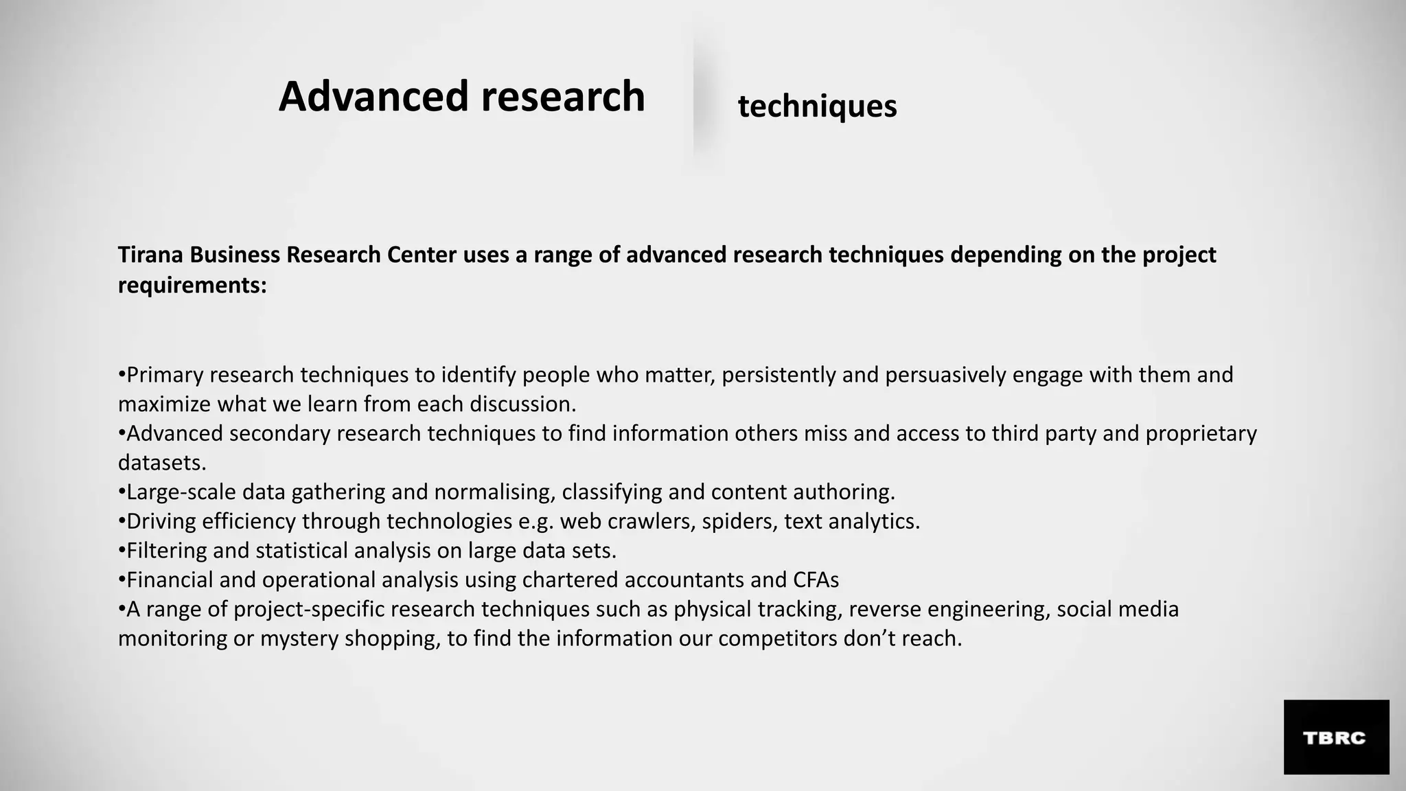 Advanced research techniques
Tirana Business Research Center uses a range of advanced research techniques depending on the project
requirements:
•Primary research techniques to identify people who matter, persistently and persuasively engage with them and
maximize what we learn from each discussion.
•Advanced secondary research techniques to find information others miss and access to third party and proprietary
datasets.
•Large-scale data gathering and normalising, classifying and content authoring.
•Driving efficiency through technologies e.g. web crawlers, spiders, text analytics.
•Filtering and statistical analysis on large data sets.
•Financial and operational analysis using chartered accountants and CFAs
•A range of project-specific research techniques such as physical tracking, reverse engineering, social media
monitoring or mystery shopping, to find the information our competitors don’t reach.
 