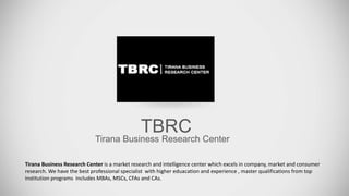 TBRC
Tirana Business Research Center
Tirana Business Research Center is a market research and intelligence center which excels in company, market and consumer
research. We have the best professional specialist with higher eduacation and experience , master qualifications from top
institution programs includes MBAs, MSCs, CFAs and CAs.
 