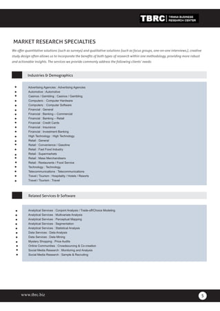 www.blackcompany.com
Black Company Ltd
5
MARKET RESEARCH SPECIALTIES
We offer quantitative solutions (such as surveys) and qualitative solutions (such as focus groups, one-on-one interviews,), creative
study design often allows us to incorporate the benefits of both types of research within one methodology, providing more robust
and actionable insights. The services we provide commonly address the following clients’ needs:
Industries & Demographics
Analytical Services : Conjoint Analysis / Trade-off/Choice Modeling
Analytical Services : Multivariate Analysis
Analytical Services : Perceptual Mapping
Analytical Services : Segmentation
Analytical Services : Statistical Analysis
Data Services : Data Analysis
Data Services : Data Mining
Mystery Shopping : Price Audits
Online Communities : Crowdsourcing & Co-creation
Social Media Research : Monitoring and Analysis
Social Media Research : Sample & Recruiting
Related Services & Software
Advertising Agencies : Advertising Agencies
Automotive : Automotive
Casinos / Gambling : Casinos / Gambling
Computers: : Computer Hardware
Computers: : Computer Software
Financial : General
Financial : Banking – Commercial
Financial : Banking – Retail
Financial : Credit Cards
Financial : Insurance
Financial : Investment Banking
High Technology : High Technology
Retail : General
Retail : Convenience / Gasoline
Retail : Fast Food Industry
Retail : Supermarkets
Retail : Mass Merchandisers
Retail : Restaurants / Food Service
Technology : Technology
Telecommunications : Telecommunications
Travel / Tourism : Hospitality / Hotels / Resorts
Travel / Tourism : Travel
www.tbrc.biz
 