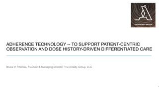 ADHERENCE TECHNOLOGY -- TO SUPPORT PATIENT-CENTRIC
OBSERVATION AND DOSE HISTORY-DRIVEN DIFFERENTIATED CARE
Bruce V. Thomas, Founder & Managing Director, The Arcady Group, LLC
1
 