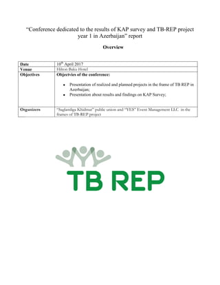 “Conference dedicated to the results of KAP survey and TB-REP project
year 1 in Azerbaijan” report
Overview
Date 10th
April 2017
Venue Hilton Baku Hotel
Objectives Objectvies of the conference:
 Presentation of realized and planned projects in the frame of TB REP in
Azerbaijan;
 Presentation about results and findings on KAP Survey;
Organizers “Saglamliga Khidmat” public union and “YES” Event Management LLC in the
frames of TB-REP project
 