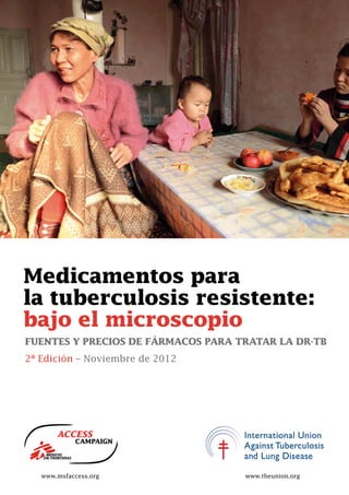 2nd
Medicamentos para
la tuberculosis resistente:
bajo el microscopio
FUENTES Y PRECIOS DE FÁRMACOS PARA TRATAR LA DR-TB
2ª Edición – Noviembre de 2012
www.msfaccess.org www.theunion.org
 