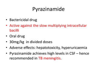 Pyrazinamide
• Bactericidal drug
• Active against the slow multiplying intracellular
bacilli
• Oral drug
• 30mg/kg in divided doses
• Adverse effects: hepatotoxicity, hyperuricaemia
• Pyrazinamide achieves high levels in CSF – hence
recommended in TB meningitis.
 