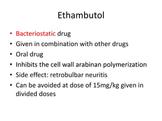 Ethambutol
• Bacteriostatic drug
• Given in combination with other drugs
• Oral drug
• Inhibits the cell wall arabinan polymerization
• Side effect: retrobulbar neuritis
• Can be avoided at dose of 15mg/kg given in
divided doses
 