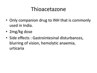 Thioacetazone
• Only companion drug to INH that is commonly
used in India.
• 2mg/kg dose
• Side effects : Gastrointesinal disturbances,
blurring of vision, hemolytic anaemia,
urticaria
 