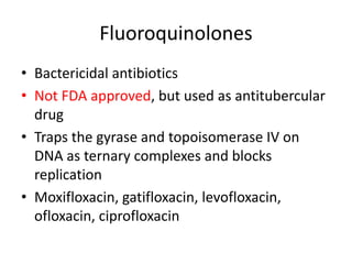 Fluoroquinolones
• Bactericidal antibiotics
• Not FDA approved, but used as antitubercular
drug
• Traps the gyrase and topoisomerase IV on
DNA as ternary complexes and blocks
replication
• Moxifloxacin, gatifloxacin, levofloxacin,
ofloxacin, ciprofloxacin
 