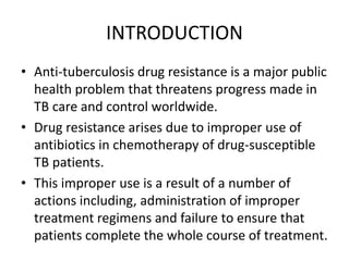 INTRODUCTION
• Anti-tuberculosis drug resistance is a major public
health problem that threatens progress made in
TB care and control worldwide.
• Drug resistance arises due to improper use of
antibiotics in chemotherapy of drug-susceptible
TB patients.
• This improper use is a result of a number of
actions including, administration of improper
treatment regimens and failure to ensure that
patients complete the whole course of treatment.
 