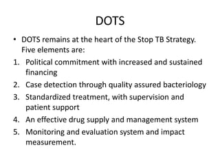 DOTS
• DOTS remains at the heart of the Stop TB Strategy.
Five elements are:
1. Political commitment with increased and sustained
financing
2. Case detection through quality assured bacteriology
3. Standardized treatment, with supervision and
patient support
4. An effective drug supply and management system
5. Monitoring and evaluation system and impact
measurement.
 