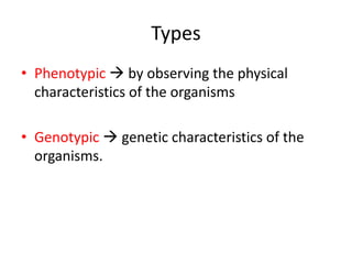 Types
• Phenotypic  by observing the physical
characteristics of the organisms
• Genotypic  genetic characteristics of the
organisms.
 