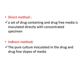 • Direct method :
a set of drug containing and drug free media is
inoculated directly with concentrated
specimen
• Indirect method:
The pure culture inoculated in the drug and
drug free slopes of media
 