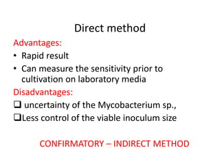 Direct method
Advantages:
• Rapid result
• Can measure the sensitivity prior to
cultivation on laboratory media
Disadvantages:
 uncertainty of the Mycobacterium sp.,
Less control of the viable inoculum size
CONFIRMATORY – INDIRECT METHOD
 