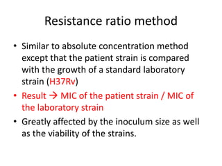 Resistance ratio method
• Similar to absolute concentration method
except that the patient strain is compared
with the growth of a standard laboratory
strain (H37Rv)
• Result  MIC of the patient strain / MIC of
the laboratory strain
• Greatly affected by the inoculum size as well
as the viability of the strains.
 
