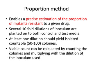 Proportion method
• Enables a precise estimation of the proportion
of mutants resistant to a given drug.
• Several 10 fold dilutions of inoculum are
planted on to both control and test media.
• At least one dilution should yield isolated
countable (50-100) colonies.
• Viable count can be calculated by counting the
colonies and multiplying with the dilution of
the inoculum used.
 