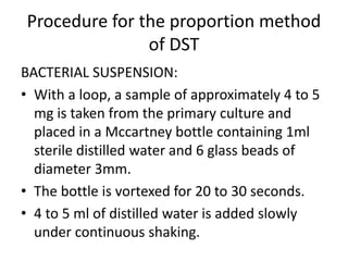 Procedure for the proportion method
of DST
BACTERIAL SUSPENSION:
• With a loop, a sample of approximately 4 to 5
mg is taken from the primary culture and
placed in a Mccartney bottle containing 1ml
sterile distilled water and 6 glass beads of
diameter 3mm.
• The bottle is vortexed for 20 to 30 seconds.
• 4 to 5 ml of distilled water is added slowly
under continuous shaking.
 