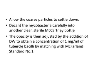 • Allow the coarse particles to settle down.
• Decant the mycobacteria carefully into
another clear, sterile McCartney bottle
• The opacity is then adjusted by the addition of
DW to obtain a concentration of 1 mg/ml of
tubercle bacilli by matching with McFarland
Standard No.1
 
