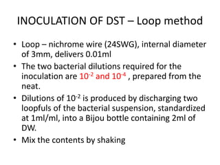 INOCULATION OF DST – Loop method
• Loop – nichrome wire (24SWG), internal diameter
of 3mm, delivers 0.01ml
• The two bacterial dilutions required for the
inoculation are 10-2 and 10-4 , prepared from the
neat.
• Dilutions of 10-2 is produced by discharging two
loopfuls of the bacterial suspension, standardized
at 1ml/ml, into a Bijou bottle containing 2ml of
DW.
• Mix the contents by shaking
 