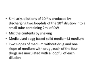 • Similarly, dilutions of 10-4 is produced by
discharging two loopfuls of the 10-2 dilution into a
small tube containing 2ml of DW
• Mix the contents by shaking
• Media used : egg based solid media – LJ medium
• Two slopes of medium without drug and one
slope of medium with drug , each of the four
drugs are inoculated with a loopful of each
dilution
 