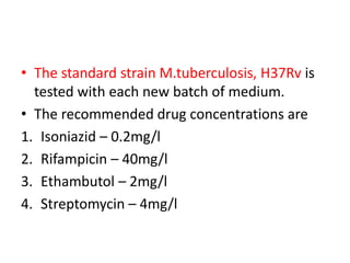 • The standard strain M.tuberculosis, H37Rv is
tested with each new batch of medium.
• The recommended drug concentrations are
1. Isoniazid – 0.2mg/l
2. Rifampicin – 40mg/l
3. Ethambutol – 2mg/l
4. Streptomycin – 4mg/l
 