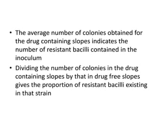 • The average number of colonies obtained for
the drug containing slopes indicates the
number of resistant bacilli contained in the
inoculum
• Dividing the number of colonies in the drug
containing slopes by that in drug free slopes
gives the proportion of resistant bacilli existing
in that strain
 