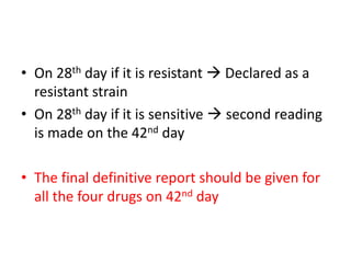 • On 28th day if it is resistant  Declared as a
resistant strain
• On 28th day if it is sensitive  second reading
is made on the 42nd day
• The final definitive report should be given for
all the four drugs on 42nd day
 