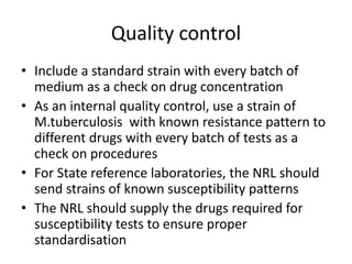 Quality control
• Include a standard strain with every batch of
medium as a check on drug concentration
• As an internal quality control, use a strain of
M.tuberculosis with known resistance pattern to
different drugs with every batch of tests as a
check on procedures
• For State reference laboratories, the NRL should
send strains of known susceptibility patterns
• The NRL should supply the drugs required for
susceptibility tests to ensure proper
standardisation
 