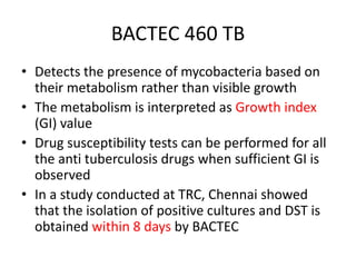 BACTEC 460 TB
• Detects the presence of mycobacteria based on
their metabolism rather than visible growth
• The metabolism is interpreted as Growth index
(GI) value
• Drug susceptibility tests can be performed for all
the anti tuberculosis drugs when sufficient GI is
observed
• In a study conducted at TRC, Chennai showed
that the isolation of positive cultures and DST is
obtained within 8 days by BACTEC
 