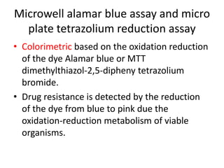 Microwell alamar blue assay and micro
plate tetrazolium reduction assay
• Colorimetric based on the oxidation reduction
of the dye Alamar blue or MTT
dimethylthiazol-2,5-dipheny tetrazolium
bromide.
• Drug resistance is detected by the reduction
of the dye from blue to pink due the
oxidation-reduction metabolism of viable
organisms.
 