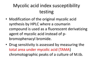 Mycolic acid index susceptibility
testing
• Modification of the original mycolic acid
synthesis by HPLC where a coumarin
compound is used as a fluorescent derivatizing
agent of mycolic acid instead of p-
bromophenacyl bromide.
• Drug sensitivity is assessed by measuring the
total area under mycolic acid (TAMA)
chromotographic peaks of a culture of M.tb.
 
