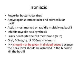 Isoniazid
• Powerful bactericidal drug
• Active against intracellular and extracellular
bacilli
• Action most marked on rapidly multiplying bacilli
• Inhibits mycolic acid synthesis
• Easily penetrate the cell membrane (BBB)
• Oral, 4-5mg/kg  300mg maximum
• INH should not be given in divided doses because
the peak level should be achieved in the blood to
kill the bacilli.
 