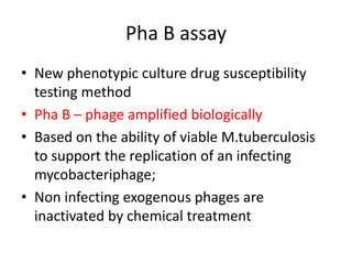 Pha B assay
• New phenotypic culture drug susceptibility
testing method
• Pha B – phage amplified biologically
• Based on the ability of viable M.tuberculosis
to support the replication of an infecting
mycobacteriphage;
• Non infecting exogenous phages are
inactivated by chemical treatment
 