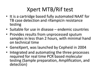 Xpert MTB/Rif test
• It is a cartridge based fully automated NAAT for
TB case detection and rifampicin resistance
testing
• Suitable for use in disease – endemic countries
• Provides results from unprocessed sputum
samples in less than 2 hours, with minimal hand
on technical time
• GeneXpert, was launched by Cepheid in 2004
• Integrated and automating the three processes
required for real time PCR based molecular
testing (Sample preparation, Amplification, and
detection)
 