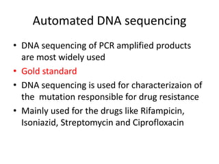 Automated DNA sequencing
• DNA sequencing of PCR amplified products
are most widely used
• Gold standard
• DNA sequencing is used for characterizaion of
the mutation responsible for drug resistance
• Mainly used for the drugs like Rifampicin,
Isoniazid, Streptomycin and Ciprofloxacin
 