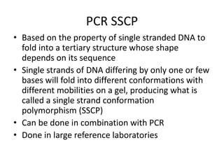 PCR SSCP
• Based on the property of single stranded DNA to
fold into a tertiary structure whose shape
depends on its sequence
• Single strands of DNA differing by only one or few
bases will fold into different conformations with
different mobilities on a gel, producing what is
called a single strand conformation
polymorphism (SSCP)
• Can be done in combination with PCR
• Done in large reference laboratories
 