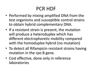 PCR HDF
• Performed by mixing amplified DNA from the
test organisms and susceptible control strains
to obtain hybrid complementary DNA.
• If a resistant strain is present, the mutation
will produce a heteroduplex which has
different electrophoretic mobility compared
with the homoduplex hybrid (no mutation)
• To detect all Rifampicin resistant strains having
mutation in the rpo B gene.
• Cost effective, done only in reference
laboratories
 