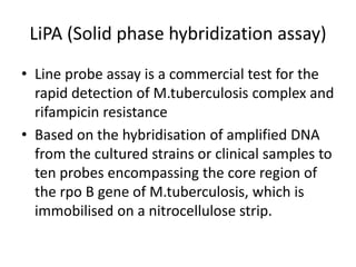 LiPA (Solid phase hybridization assay)
• Line probe assay is a commercial test for the
rapid detection of M.tuberculosis complex and
rifampicin resistance
• Based on the hybridisation of amplified DNA
from the cultured strains or clinical samples to
ten probes encompassing the core region of
the rpo B gene of M.tuberculosis, which is
immobilised on a nitrocellulose strip.
 