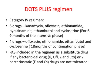 DOTS PLUS regimen
• Category IV regimen:
• 6 drugs – kanamycin, ofloxacin, ethionamide,
pyrazinamide, ethambutol and cycloserine (For 6-
9 months of the intensive phase)
• 4 drugs – ofloxacin, ethionamide, ethambutol and
cycloserine ( 18months of continuation phase)
• PAS included in the regimen as a substitute drug
if any bactericidal drug (K, Ofl, Z and Eto) or 2
bacteriostatic (E and Cs) drugs are not tolerated.
 