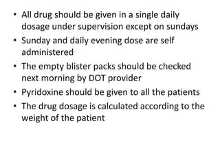 • All drug should be given in a single daily
dosage under supervision except on sundays
• Sunday and daily evening dose are self
administered
• The empty blister packs should be checked
next morning by DOT provider
• Pyridoxine should be given to all the patients
• The drug dosage is calculated according to the
weight of the patient
 