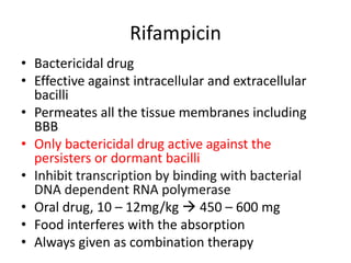 Rifampicin
• Bactericidal drug
• Effective against intracellular and extracellular
bacilli
• Permeates all the tissue membranes including
BBB
• Only bactericidal drug active against the
persisters or dormant bacilli
• Inhibit transcription by binding with bacterial
DNA dependent RNA polymerase
• Oral drug, 10 – 12mg/kg  450 – 600 mg
• Food interferes with the absorption
• Always given as combination therapy
 