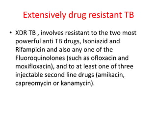 Extensively drug resistant TB
• XDR TB , involves resistant to the two most
powerful anti TB drugs, Isoniazid and
Rifampicin and also any one of the
Fluoroquinolones (such as ofloxacin and
moxifloxacin), and to at least one of three
injectable second line drugs (amikacin,
capreomycin or kanamycin).
 