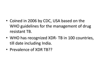 • Coined in 2006 by CDC, USA based on the
WHO guidelines for the management of drug
resistant TB.
• WHO has recognized XDR- TB in 100 countries,
till date including India.
• Prevalence of XDR TB??
 