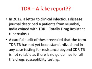 TDR – A fake report??
• In 2012, a letter to clinical infectious disease
journal described 4 patients from Mumbai,
India coined with TDR – Totally Drug Resistant
tuberculosis
• A careful audit of these revealed that the term
TDR TB has not yet been standardized and in
any case testing for resistance beyond XDR TB
is not reliable as there is no guidelines for all
the drugs susceptiblity testing.
 