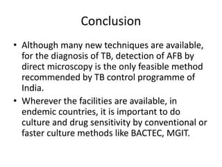 Conclusion
• Although many new techniques are available,
for the diagnosis of TB, detection of AFB by
direct microscopy is the only feasible method
recommended by TB control programme of
India.
• Wherever the facilities are available, in
endemic countries, it is important to do
culture and drug sensitivity by conventional or
faster culture methods like BACTEC, MGIT.
 