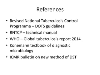 References
• Revised National Tuberculosis Control
Programme – DOTS guidelines
• RNTCP – technical manual
• WHO – Global tuberculosis report 2014
• Konemann textbook of diagnostic
microbiology
• ICMR bulletin on new method of DST
 