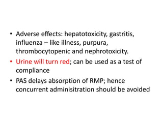 • Adverse effects: hepatotoxicity, gastritis,
influenza – like illness, purpura,
thrombocytopenic and nephrotoxicity.
• Urine will turn red; can be used as a test of
compliance
• PAS delays absorption of RMP; hence
concurrent adminisitration should be avoided
 