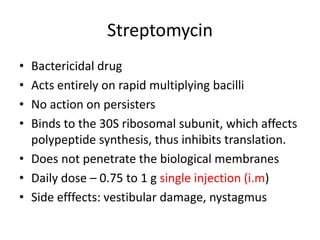 Streptomycin
• Bactericidal drug
• Acts entirely on rapid multiplying bacilli
• No action on persisters
• Binds to the 30S ribosomal subunit, which affects
polypeptide synthesis, thus inhibits translation.
• Does not penetrate the biological membranes
• Daily dose – 0.75 to 1 g single injection (i.m)
• Side efffects: vestibular damage, nystagmus
 